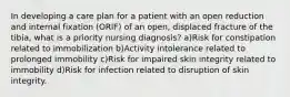 In developing a care plan for a patient with an open reduction and internal fixation (ORIF) of an open, displaced fracture of the tibia, what is a priority nursing diagnosis? a)Risk for constipation related to immobilization b)Activity intolerance related to prolonged immobility c)Risk for impaired skin integrity related to immobility d)Risk for infection related to disruption of skin integrity.