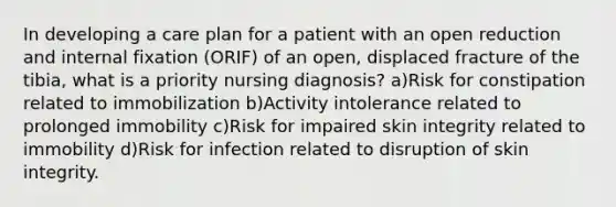 In developing a care plan for a patient with an open reduction and internal fixation (ORIF) of an open, displaced fracture of the tibia, what is a priority nursing diagnosis? a)Risk for constipation related to immobilization b)Activity intolerance related to prolonged immobility c)Risk for impaired skin integrity related to immobility d)Risk for infection related to disruption of skin integrity.