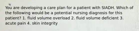 You are developing a care plan for a patient with SIADH. Which of the following would be a potential nursing diagnosis for this patient? 1. fluid volume overload 2. fluid volume deficient 3. acute pain 4. skin integrity