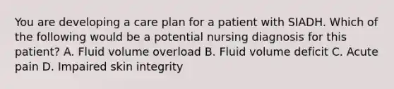 You are developing a care plan for a patient with SIADH. Which of the following would be a potential nursing diagnosis for this patient? A. Fluid volume overload B. Fluid volume deficit C. Acute pain D. Impaired skin integrity