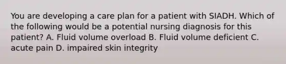 You are developing a care plan for a patient with SIADH. Which of the following would be a potential nursing diagnosis for this patient? A. Fluid volume overload B. Fluid volume deficient C. acute pain D. impaired skin integrity