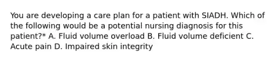 You are developing a care plan for a patient with SIADH. Which of the following would be a potential nursing diagnosis for this patient?* A. Fluid volume overload B. Fluid volume deficient C. Acute pain D. Impaired skin integrity