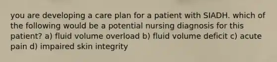 you are developing a care plan for a patient with SIADH. which of the following would be a potential nursing diagnosis for this patient? a) fluid volume overload b) fluid volume deficit c) acute pain d) impaired skin integrity