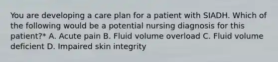 You are developing a care plan for a patient with SIADH. Which of the following would be a potential nursing diagnosis for this patient?* A. Acute pain B. Fluid volume overload C. Fluid volume deficient D. Impaired skin integrity