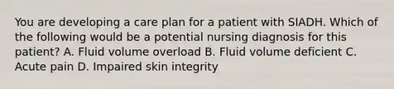 You are developing a care plan for a patient with SIADH. Which of the following would be a potential nursing diagnosis for this patient? A. Fluid volume overload B. Fluid volume deficient C. Acute pain D. Impaired skin integrity