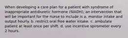 When developing a care plan for a patient with syndrome of inappropriate antidiuretic hormone (SIADH), an intervention that will be important for the nurse to include is a. monitor intake and output hourly. b. restrict oral free water intake. c. ambulate patient at least once per shift. d. use incentive spirometer every 2 hours.