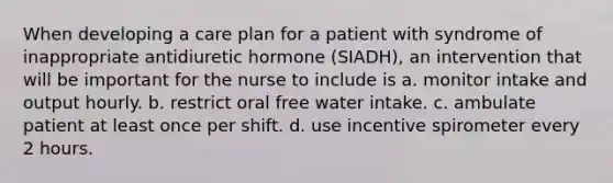 When developing a care plan for a patient with syndrome of inappropriate antidiuretic hormone (SIADH), an intervention that will be important for the nurse to include is a. monitor intake and output hourly. b. restrict oral free water intake. c. ambulate patient at least once per shift. d. use incentive spirometer every 2 hours.