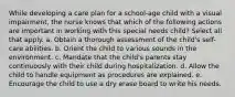 While developing a care plan for a school-age child with a visual impairment, the nurse knows that which of the following actions are important in working with this special needs child? Select all that apply. a. Obtain a thorough assessment of the child's self-care abilities. b. Orient the child to various sounds in the environment. c. Mandate that the child's parents stay continuously with their child during hospitalization. d. Allow the child to handle equipment as procedures are explained. e. Encourage the child to use a dry erase board to write his needs.