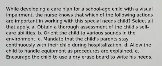 While developing a care plan for a school-age child with a visual impairment, the nurse knows that which of the following actions are important in working with this special needs child? Select all that apply. a. Obtain a thorough assessment of the child's self-care abilities. b. Orient the child to various sounds in the environment. c. Mandate that the child's parents stay continuously with their child during hospitalization. d. Allow the child to handle equipment as procedures are explained. e. Encourage the child to use a dry erase board to write his needs.