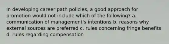 In developing career path policies, a good approach for promotion would not include which of the following? a. communication of management's intentions b. reasons why external sources are preferred c. rules concerning fringe benefits d. rules regarding compensation