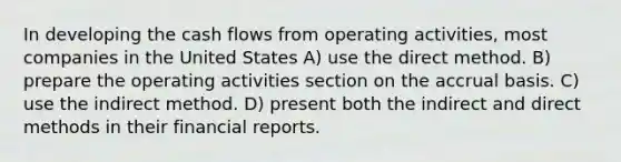 In developing the cash flows from operating activities, most companies in the United States A) use the direct method. B) prepare the operating activities section on the accrual basis. C) use the indirect method. D) present both the indirect and direct methods in their financial reports.