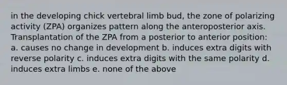 in the developing chick vertebral limb bud, the zone of polarizing activity (ZPA) organizes pattern along the anteroposterior axis. Transplantation of the ZPA from a posterior to anterior position: a. causes no change in development b. induces extra digits with reverse polarity c. induces extra digits with the same polarity d. induces extra limbs e. none of the above