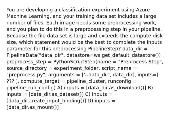 You are developing a classification experiment using Azure Machine Learning, and your training data set includes a large number of files. Each image needs some preprocessing work, and you plan to do this in a preprocessing step in your pipeline. Because the file data set is large and exceeds the compute disk size, which statement would be the best to complete the inputs parameter for this preprocessing PipelineStep? data_dir = PipelineData("data_dir", datastore=ws.get_default_datastore()) preprocess_step = PythonScriptStep(name = "Preprocess Step", source_directory = experiment_folder, script_name = "preprocess.py", arguments = ['--data_dir', data_dir], inputs=[ ??? ], compute_target = pipeline_cluster, runconfig = pipeline_run_config) A) inputs = [data_dir.as_download()] B) inputs = [data_dir.as_dataset()] C) inputs = [data_dir.create_input_binding()] D) inputs = [data_dir.as_mount()]