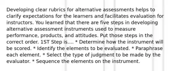 Developing clear rubrics for alternative assessments helps to clarify expectations for the learners and facilitates evaluation for instructors. You learned that there are five steps in developing alternative assessment instruments used to measure performance, products, and attitudes. Put those steps in the correct order. 1ST Step is.... * Determine how the instrument will be scored. * Identify the elements to be evaluated. * Paraphrase each element. * Select the type of judgment to be made by the evaluator. * Sequence the elements on the instrument.