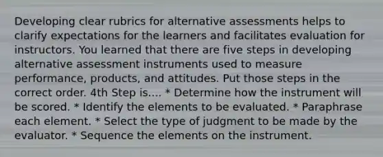 Developing clear rubrics for alternative assessments helps to clarify expectations for the learners and facilitates evaluation for instructors. You learned that there are five steps in developing alternative assessment instruments used to measure performance, products, and attitudes. Put those steps in the correct order. 4th Step is.... * Determine how the instrument will be scored. * Identify the elements to be evaluated. * Paraphrase each element. * Select the type of judgment to be made by the evaluator. * Sequence the elements on the instrument.