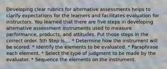 Developing clear rubrics for alternative assessments helps to clarify expectations for the learners and facilitates evaluation for instructors. You learned that there are five steps in developing alternative assessment instruments used to measure performance, products, and attitudes. Put those steps in the correct order. 5th Step is.... * Determine how the instrument will be scored. * Identify the elements to be evaluated. * Paraphrase each element. * Select the type of judgment to be made by the evaluator. * Sequence the elements on the instrument.