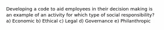 Developing a code to aid employees in their decision making is an example of an activity for which type of social responsibility? a) Economic b) Ethical c) Legal d) Governance e) Philanthropic