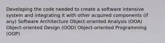 Developing the code needed to create a software intensive system and integrating it with other acquired components (if any) Software Architecture Object-oriented Analysis (OOA) Object-oriented Design (OOD) Object-oriented Programming (OOP)