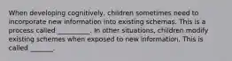 When developing cognitively, children sometimes need to incorporate new information into existing schemas. This is a process called __________. In other situations, children modify existing schemes when exposed to new information. This is called _______.