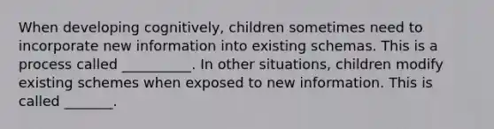 When developing cognitively, children sometimes need to incorporate new information into existing schemas. This is a process called __________. In other situations, children modify existing schemes when exposed to new information. This is called _______.