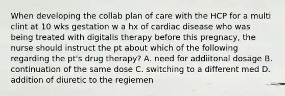 When developing the collab plan of care with the HCP for a multi clint at 10 wks gestation w a hx of cardiac disease who was being treated with digitalis therapy before this pregnacy, the nurse should instruct the pt about which of the following regarding the pt's drug therapy? A. need for addiitonal dosage B. continuation of the same dose C. switching to a different med D. addition of diuretic to the regiemen