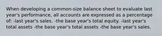 When developing a common-size balance sheet to evaluate last year's performance, all accounts are expressed as a percentage of: -last year's sales. -the base year's total equity. -last year's total assets -the base year's total assets -the base year's sales.