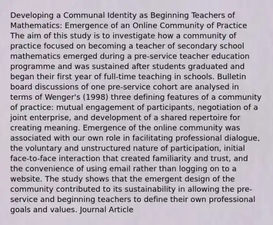 Developing a Communal Identity as Beginning Teachers of Mathematics: Emergence of an Online Community of Practice The aim of this study is to investigate how a community of practice focused on becoming a teacher of secondary school mathematics emerged during a pre-service teacher education programme and was sustained after students graduated and began their first year of full-time teaching in schools. Bulletin board discussions of one pre-service cohort are analysed in terms of Wenger's (1998) three defining features of a community of practice: mutual engagement of participants, negotiation of a joint enterprise, and development of a shared repertoire for creating meaning. Emergence of the online community was associated with our own role in facilitating professional dialogue, the voluntary and unstructured nature of participation, initial face-to-face interaction that created familiarity and trust, and the convenience of using email rather than logging on to a website. The study shows that the emergent design of the community contributed to its sustainability in allowing the pre-service and beginning teachers to define their own professional goals and values. Journal Article