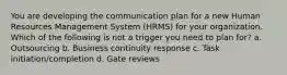 You are developing the communication plan for a new Human Resources Management System (HRMS) for your organization. Which of the following is not a trigger you need to plan for? a. Outsourcing b. Business continuity response c. Task initiation/completion d. Gate reviews