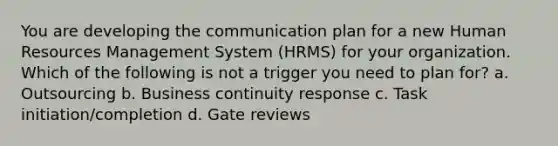 You are developing the communication plan for a new Human Resources Management System (HRMS) for your organization. Which of the following is not a trigger you need to plan for? a. Outsourcing b. Business continuity response c. Task initiation/completion d. Gate reviews