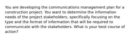 You are developing the communications management plan for a construction project. You want to determine the information needs of the project stakeholders, specifically focusing on the type and the format of information that will be required to communicate with the stakeholders. What is your best course of action?