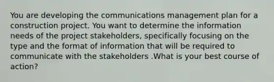 You are developing the communications management plan for a construction project. You want to determine the information needs of the project stakeholders, specifically focusing on the type and the format of information that will be required to communicate with the stakeholders .What is your best course of action?