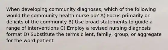 When developing community diagnoses, which of the following would the community health nurse do? A) Focus primarily on deficits of the community B) Use broad statements to guide a range of interventions C) Employ a revised nursing diagnosis format D) Substitute the terms client, family, group, or aggregate for the word patient