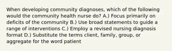 When developing community diagnoses, which of the following would the community health nurse do? A.) Focus primarily on deficits of the community B.) Use broad statements to guide a range of interventions C.) Employ a revised nursing diagnosis format D.) Substitute the terms client, family, group, or aggregate for the word patient