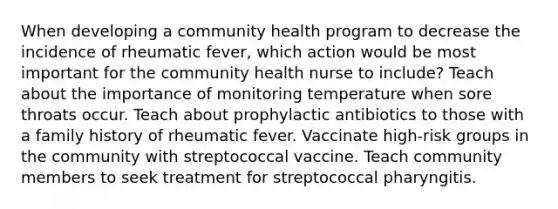 When developing a community health program to decrease the incidence of rheumatic fever, which action would be most important for the community health nurse to include? Teach about the importance of monitoring temperature when sore throats occur. Teach about prophylactic antibiotics to those with a family history of rheumatic fever. Vaccinate high-risk groups in the community with streptococcal vaccine. Teach community members to seek treatment for streptococcal pharyngitis.