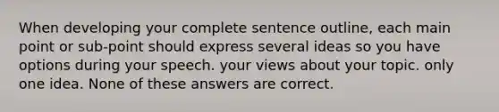 When developing your complete sentence outline, each main point or sub-point should express several ideas so you have options during your speech. your views about your topic. only one idea. None of these answers are correct.