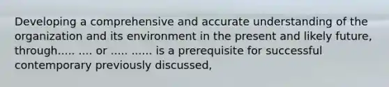 Developing a comprehensive and accurate understanding of the organization and its environment in the present and likely future, through..... .... or ..... ...... is a prerequisite for successful contemporary previously discussed,