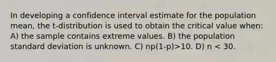 In developing a confidence interval estimate for the population mean, the t-distribution is used to obtain the critical value when: A) the sample contains extreme values. B) the population standard deviation is unknown. C) np(1-p)>10. D) n < 30.