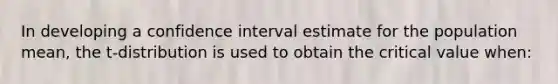 In developing a confidence interval estimate for the population mean, the t-distribution is used to obtain the critical value when: