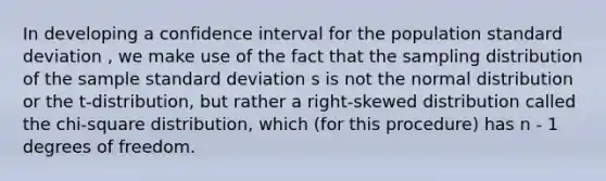 In developing a confidence interval for the population standard deviation , we make use of the fact that the sampling distribution of the sample standard deviation s is not the normal distribution or the t-distribution, but rather a right-skewed distribution called the chi-square distribution, which (for this procedure) has n - 1 degrees of freedom.