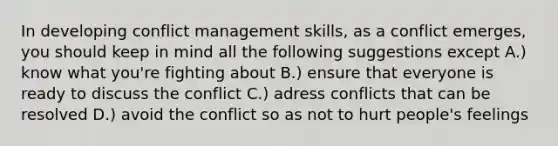 In developing conflict management skills, as a conflict emerges, you should keep in mind all the following suggestions except A.) know what you're fighting about B.) ensure that everyone is ready to discuss the conflict C.) adress conflicts that can be resolved D.) avoid the conflict so as not to hurt people's feelings