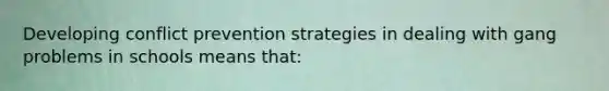 Developing conflict prevention strategies in dealing with gang problems in schools means that: