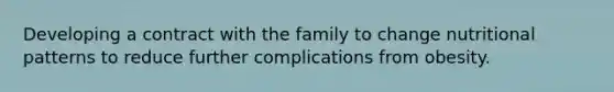 Developing a contract with the family to change nutritional patterns to reduce further complications from obesity.