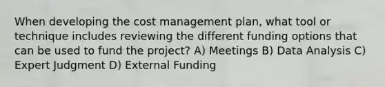 When developing the cost management plan, what tool or technique includes reviewing the different funding options that can be used to fund the project? A) Meetings B) Data Analysis C) Expert Judgment D) External Funding