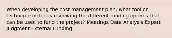 When developing the cost management plan, what tool or technique includes reviewing the different funding options that can be used to fund the project? Meetings Data Analysis Expert Judgment External Funding