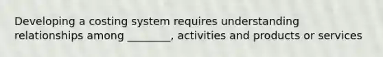 Developing a costing system requires understanding relationships among ________, activities and products or services