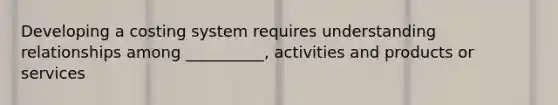 Developing a costing system requires understanding relationships among __________, activities and products or services