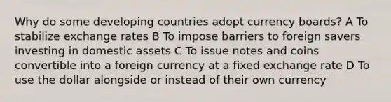 Why do some developing countries adopt currency boards? A To stabilize exchange rates B To impose barriers to foreign savers investing in domestic assets C To issue notes and coins convertible into a foreign currency at a fixed exchange rate D To use the dollar alongside or instead of their own currency