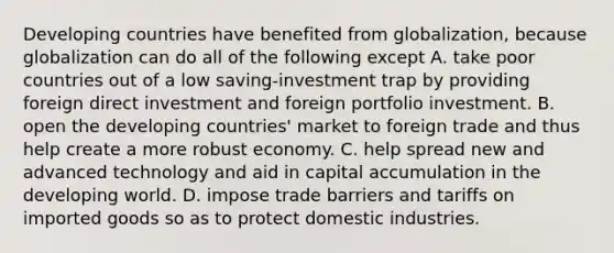 Developing countries have benefited from​ globalization, because globalization can do all of the following except A. take poor countries out of a low​ saving-investment trap by providing foreign direct investment and foreign portfolio investment. B. open the developing​ countries' market to foreign trade and thus help create a more robust economy. C. help spread new and advanced technology and aid in capital accumulation in the developing world. D. impose trade barriers and tariffs on imported goods so as to protect domestic industries.