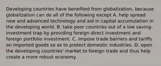 Developing countries have benefited from​ globalization, because globalization can do all of the following except A. help spread new and advanced technology and aid in capital accumulation in the developing world. B. take poor countries out of a low​ saving-investment trap by providing foreign direct investment and foreign portfolio investment. C. Impose trade barriers and tariffs on imported goods so as to protect domestic industries. D. open the developing​ countries' market to foreign trade and thus help create a more robust economy.