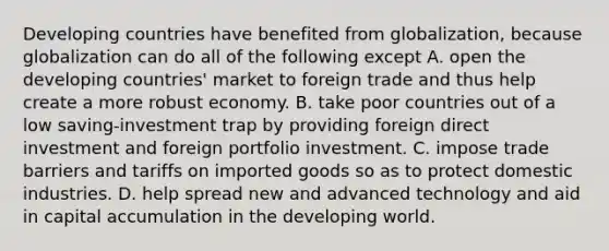 Developing countries have benefited from​ globalization, because globalization can do all of the following except A. open the developing​ countries' market to foreign trade and thus help create a more robust economy. B. take poor countries out of a low​ saving-investment trap by providing foreign direct investment and foreign portfolio investment. C. impose trade barriers and tariffs on imported goods so as to protect domestic industries. D. help spread new and advanced technology and aid in capital accumulation in the developing world.